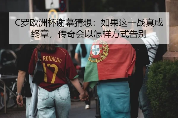 C罗欧洲杯谢幕猜想：如果这一战真成终章，传奇会以怎样方式告别